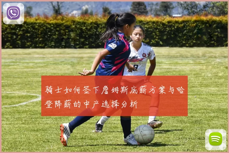 骑士如何签下詹姆斯底薪方案与哈登降薪的中产选择分析