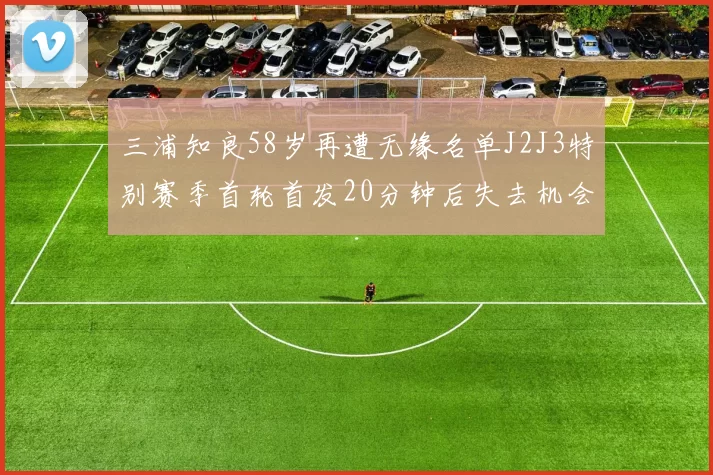 三浦知良58岁再遭无缘名单J2J3特别赛季首轮首发20分钟后失去机会