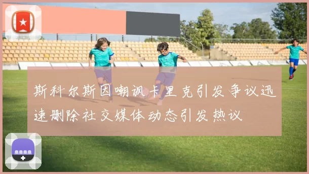 斯科尔斯因嘲讽卡里克引发争议迅速删除社交媒体动态引发热议