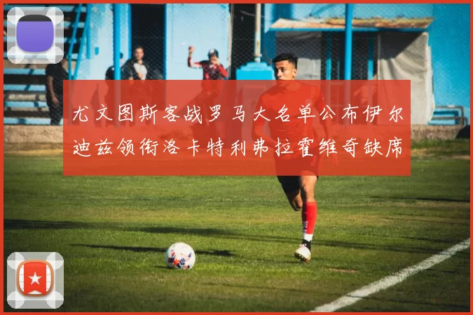 尤文图斯客战罗马大名单公布伊尔迪兹领衔洛卡特利弗拉霍维奇缺席