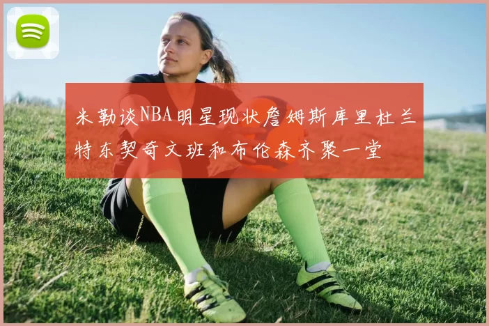 米勒谈NBA明星现状詹姆斯库里杜兰特东契奇文班和布伦森齐聚一堂