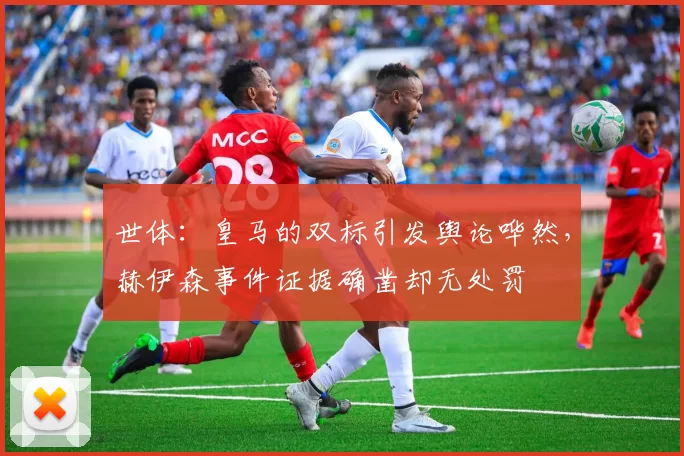 世体：皇马的双标引发舆论哗然，赫伊森事件证据确凿却无处罚