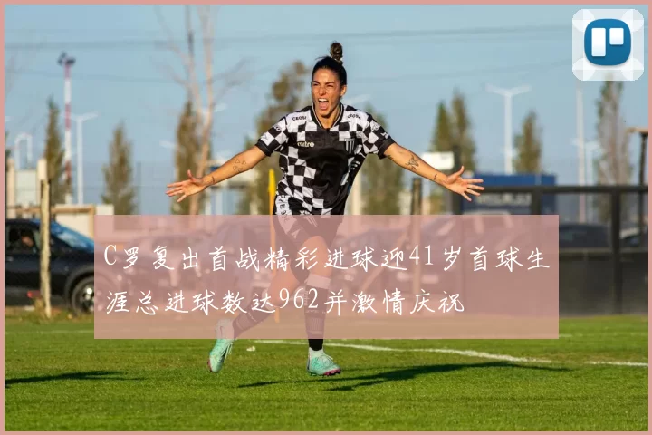 C罗复出首战精彩进球迎41岁首球生涯总进球数达962并激情庆祝