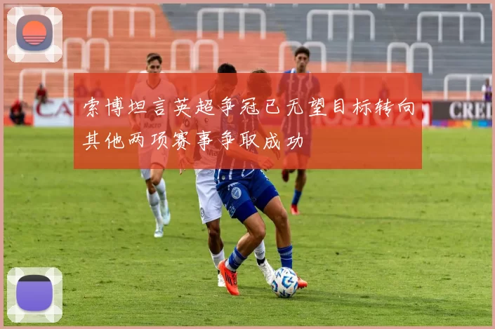 索博坦言英超争冠已无望目标转向其他两项赛事争取成功