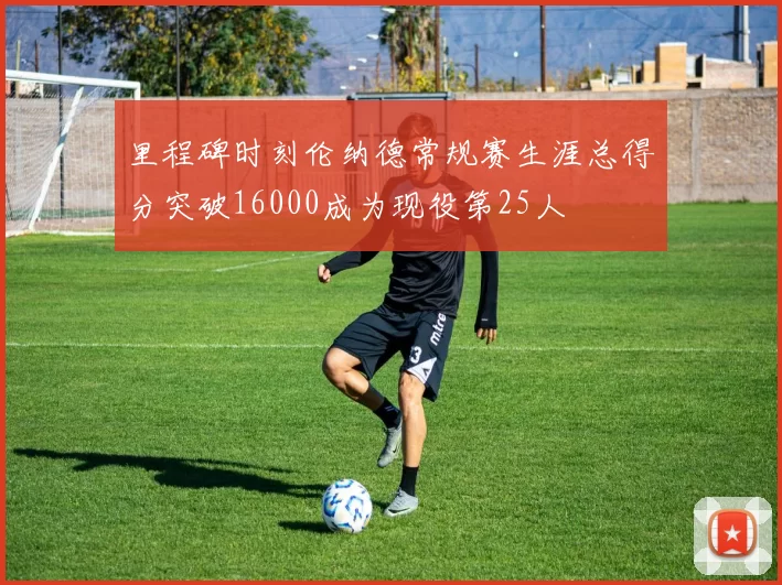 里程碑时刻伦纳德常规赛生涯总得分突破16000成为现役第25人