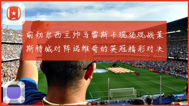 前切尔西主帅马雷斯卡现场观战莱斯特城对阵诺维奇的英冠精彩对决