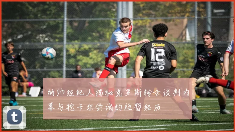 纳帅经纪人揭秘克罗斯转会谈判内幕与挖卡尔尝试的短暂经历