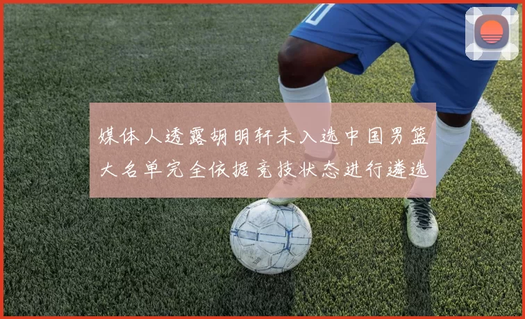 媒体人透露胡明轩未入选中国男篮大名单完全依据竞技状态进行遴选