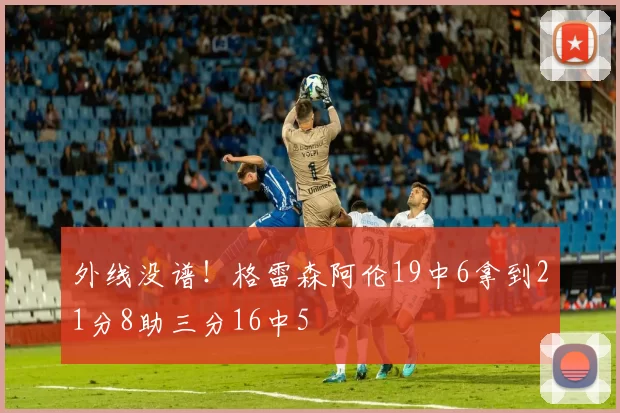 外线没谱！格雷森阿伦19中6拿到21分8助三分16中5