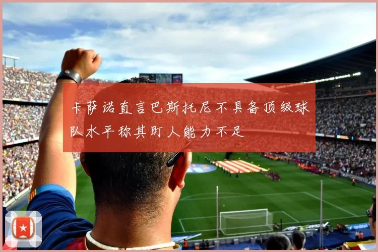 卡萨诺直言巴斯托尼不具备顶级球队水平称其盯人能力不足