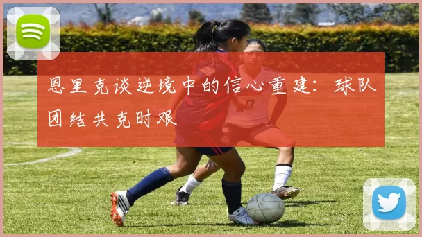 恩里克谈逆境中的信心重建：球队团结共克时艰
