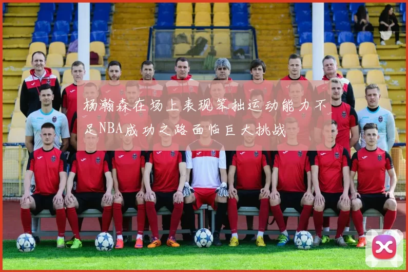 杨瀚森在场上表现笨拙运动能力不足NBA成功之路面临巨大挑战