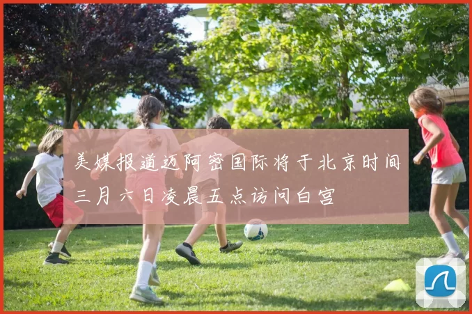 美媒报道迈阿密国际将于北京时间三月六日凌晨五点访问白宫