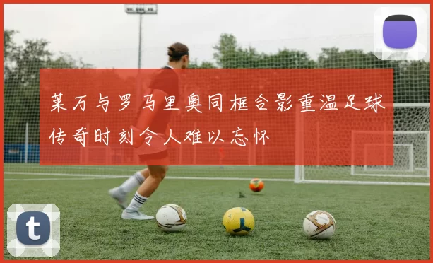 莱万与罗马里奥同框合影重温足球传奇时刻令人难以忘怀
