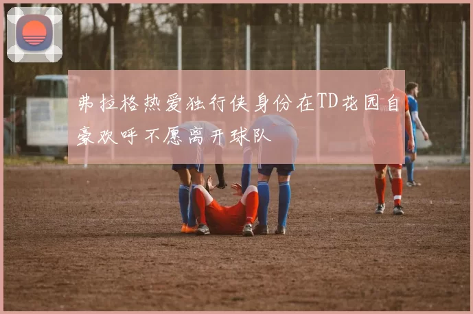 弗拉格热爱独行侠身份在TD花园自豪欢呼不愿离开球队