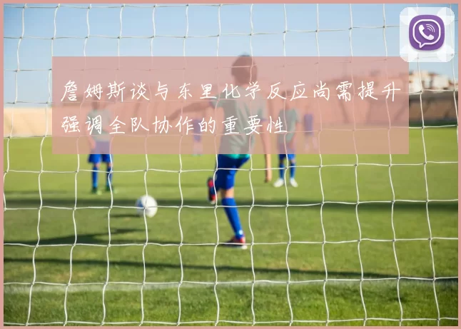 詹姆斯谈与东里化学反应尚需提升强调全队协作的重要性