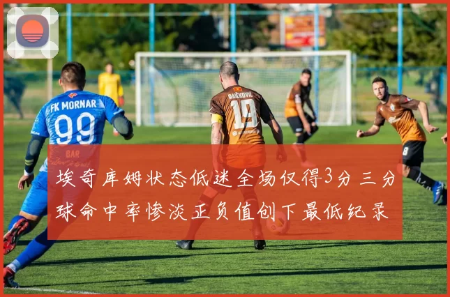 埃奇库姆状态低迷全场仅得3分三分球命中率惨淡正负值创下最低纪录