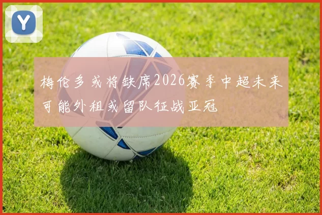 梅伦多或将缺席2026赛季中超未来可能外租或留队征战亚冠