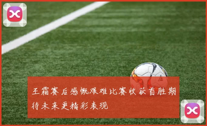 王霜赛后感慨艰难比赛收获首胜期待未来更精彩表现