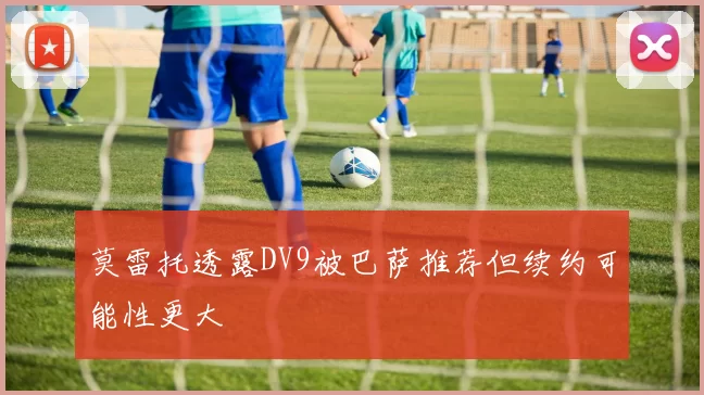 莫雷托透露DV9被巴萨推荐但续约可能性更大